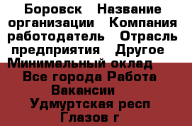 Боровск › Название организации ­ Компания-работодатель › Отрасль предприятия ­ Другое › Минимальный оклад ­ 1 - Все города Работа » Вакансии   . Удмуртская респ.,Глазов г.